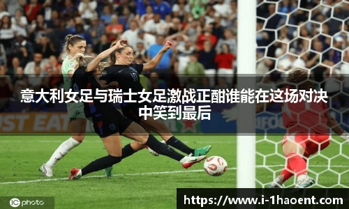 意大利女足与瑞士女足激战正酣谁能在这场对决中笑到最后